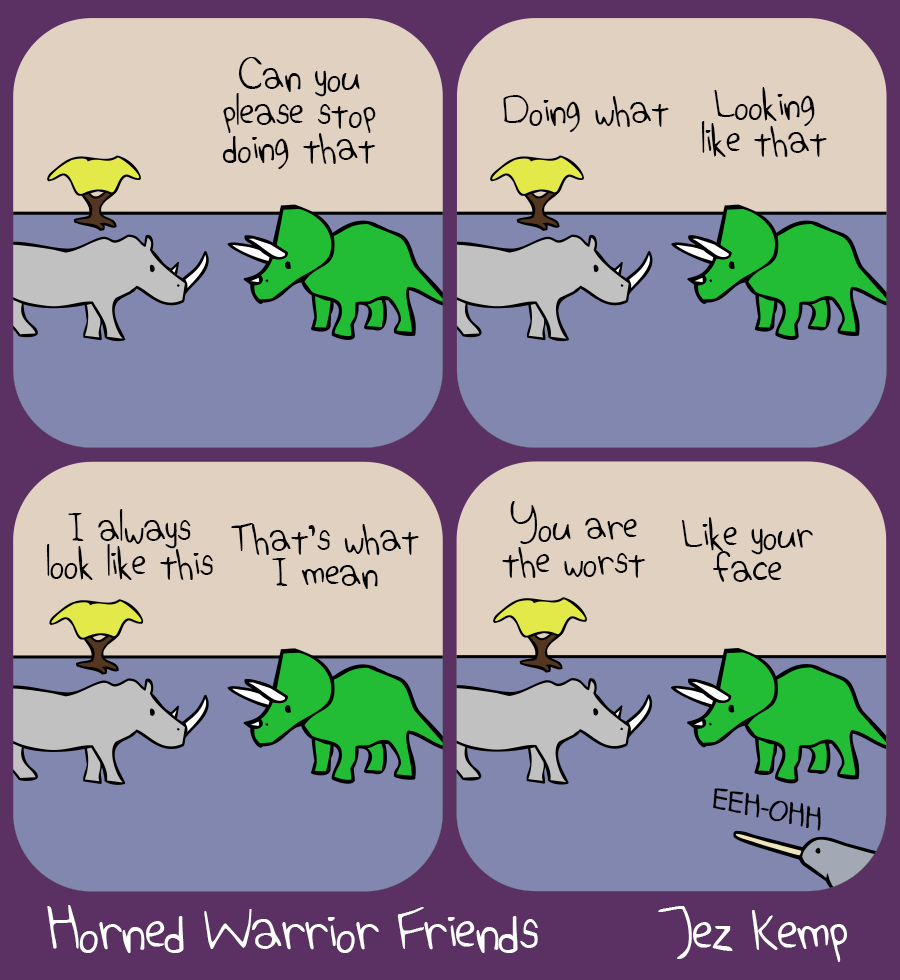 Panel 1 of 4: Rhino is hanging out with Triceratops. Triceratops says "Can you stop doing that"
Panel 2 of 4: Rhino says "Doing what" Triceratops says "Looking like that"
Panel 3 of 4: Rhino says "I always look like this" Triceratops says "That's what I mean"
Panel 4 of 4: Rhino says "You are the worst" Triceratops says "Like your face" Narwhal, appearing out of nowhere from off screen, yells: "EEH-OHHH"